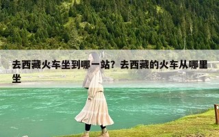 去西藏火車坐到哪一站？去西藏的火車從哪里坐