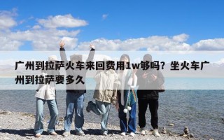 廣州到拉薩火車來回費用1w夠嗎？坐火車廣州到拉薩要多久