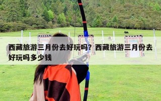 西藏旅游三月份去好玩嗎？西藏旅游三月份去好玩嗎多少錢(qián)