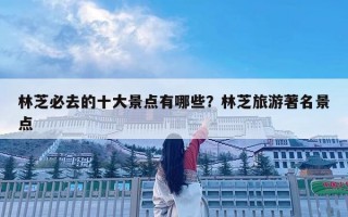 林芝必去的十大景點有哪些？林芝旅游著名景點