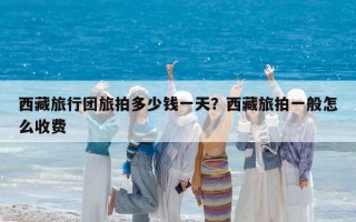 西藏旅行團旅拍多少錢一天？西藏旅拍一般怎么收費
