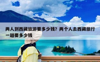 兩人到西藏旅游要多少錢？兩個(gè)人去西藏旅行一趟要多少錢