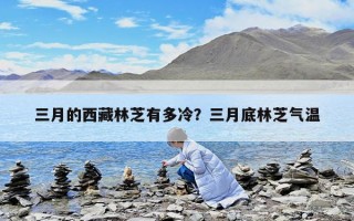 三月的西藏林芝有多冷？三月底林芝氣溫