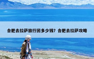 合肥去拉薩旅行團多少錢？合肥去拉薩攻略