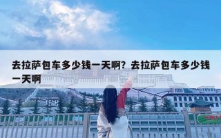 去拉薩包車多少錢一天啊？去拉薩包車多少錢一天啊