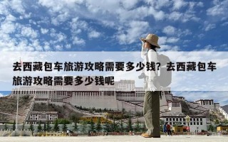 去西藏包車旅游攻略需要多少錢？去西藏包車旅游攻略需要多少錢呢
