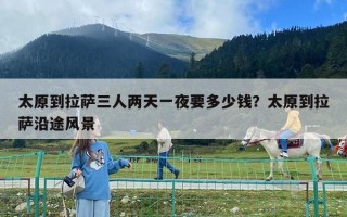 太原到拉薩三人兩天一夜要多少錢?太原到拉薩沿途風景 太原到拉薩三人兩天一夜要多少錢?太原到拉薩沿途風景