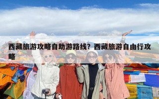 西藏旅游攻略自助游路線？西藏旅游自由行攻略