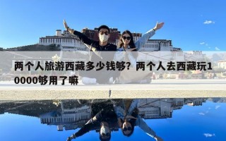 兩個人旅游西藏多少錢夠？兩個人去西藏玩10000夠用了嘛