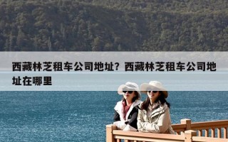 西藏林芝租車公司地址？西藏林芝租車公司地址在哪里
