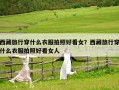 西藏旅行穿什么衣服拍照好看女？西藏旅行穿什么衣服拍照好看女人