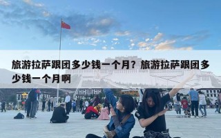 旅游拉薩跟團多少錢一個月？旅游拉薩跟團多少錢一個月啊