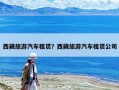 西藏旅游汽車租賃？西藏旅游汽車租賃公司