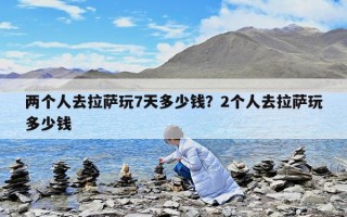 兩個人去拉薩玩7天多少錢？2個人去拉薩玩多少錢