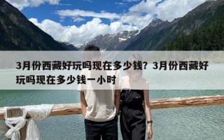 3月份西藏好玩嗎現在多少錢？3月份西藏好玩嗎現在多少錢一小時