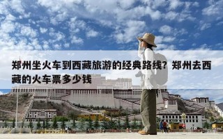 鄭州坐火車到西藏旅游的經(jīng)典路線？鄭州去西藏的火車票多少錢