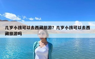 幾歲小孩可以去西藏旅游？幾歲小孩可以去西藏旅游嗎