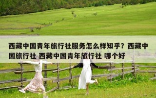 西藏中國青年旅行社服務怎么樣知乎？西藏中國旅行社 西藏中國青年旅行社 哪個好