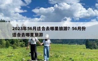 2023年56月適合去哪里旅游？56月份適合去哪里旅游
