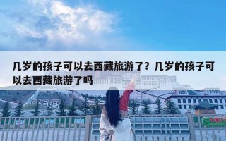幾歲的孩子可以去西藏旅游了？幾歲的孩子可以去西藏旅游了嗎