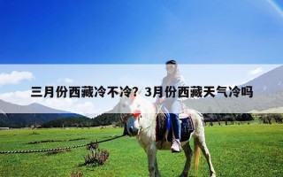 三月份西藏冷不冷？3月份西藏天氣冷嗎