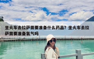 坐火車去拉薩需要準備什么藥品？坐火車去拉薩需要準備氧氣嗎