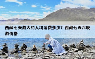 西藏七天游大約人均消費(fèi)多少？西藏七天六晚游價(jià)格
