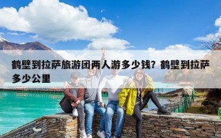 鶴壁到拉薩旅游團(tuán)兩人游多少錢？鶴壁到拉薩多少公里