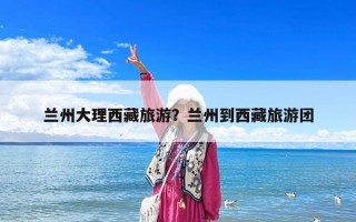 蘭州大理西藏旅游？蘭州到西藏旅游團