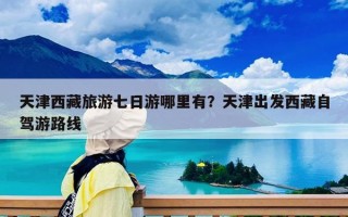 天津西藏旅游七日游哪里有？天津出發(fā)西藏自駕游路線