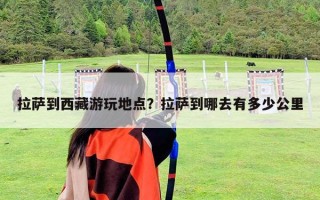 拉薩到西藏游玩地點？拉薩到哪去有多少公里