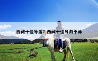 西藏十佳導(dǎo)游？西藏十佳導(dǎo)游于泳