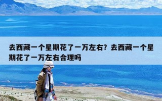 去西藏一個(gè)星期花了一萬(wàn)左右？去西藏一個(gè)星期花了一萬(wàn)左右合理嗎
