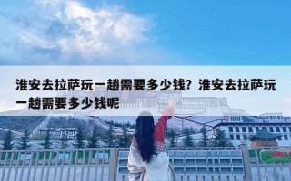淮安去拉薩玩一趟需要多少錢？淮安去拉薩玩一趟需要多少錢呢