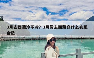 3月去西藏冷不冷？3月份去西藏穿什么衣服合適