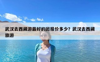 武漢去西藏游最好的團報價多少？武漢去西藏旅游