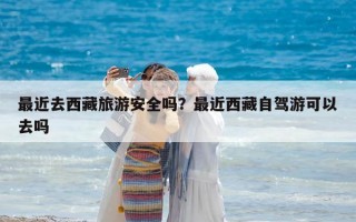 最近去西藏旅游安全嗎？最近西藏自駕游可以去嗎