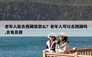 老年人能去西藏旅游么？老年人可以去西藏嗎,會有高原