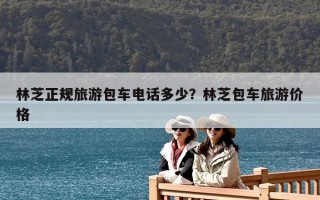 林芝正規(guī)旅游包車電話多少？林芝包車旅游價(jià)格