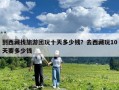 到西藏找旅游團玩十天多少錢？去西藏玩10天要多少錢