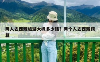 兩人去西藏旅游大概多少錢？?jī)蓚€(gè)人去西藏預(yù)算