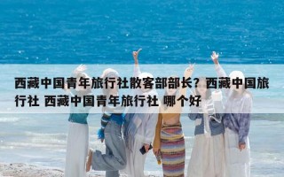 西藏中國青年旅行社散客部部長？西藏中國旅行社 西藏中國青年旅行社 哪個好