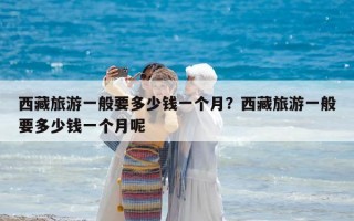 西藏旅游一般要多少錢一個月？西藏旅游一般要多少錢一個月呢