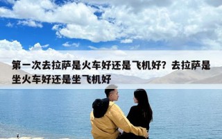 第一次去拉薩是火車好還是飛機好？去拉薩是坐火車好還是坐飛機好
