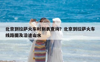 北京到拉薩火車時刻表查詢？北京到拉薩火車線路圖及沿途山水