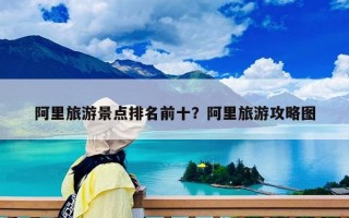 阿里旅游景點(diǎn)排名前十？阿里旅游攻略圖