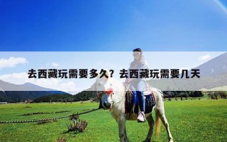 去西藏玩需要多久？去西藏玩需要幾天