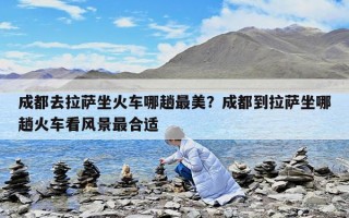 成都去拉薩坐火車哪趟最美？成都到拉薩坐哪趟火車看風景最合適