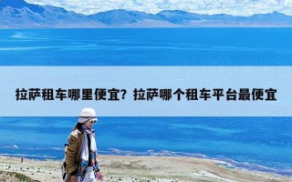 拉薩租車哪里便宜？拉薩哪個租車平臺最便宜
