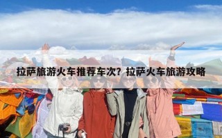 拉薩旅游火車推薦車次？拉薩火車旅游攻略